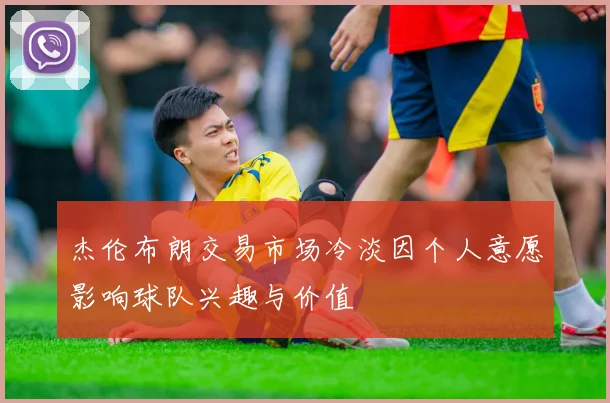 杰伦布朗交易市场冷淡因个人意愿影响球队兴趣与价值