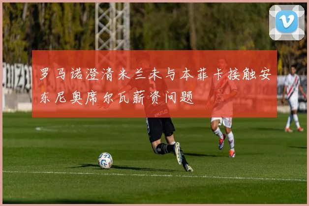 罗马诺澄清米兰未与本菲卡接触安东尼奥席尔瓦薪资问题