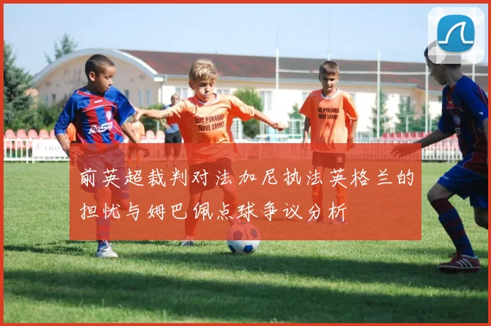 前英超裁判对法加尼执法英格兰的担忧与姆巴佩点球争议分析