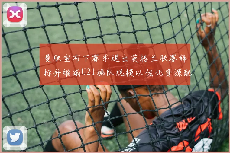 曼联宣布下赛季退出英格兰联赛锦标并缩减U21梯队规模以优化资源配置