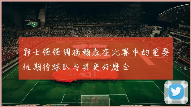 郭士强强调杨瀚森在比赛中的重要性期待球队与其更好磨合