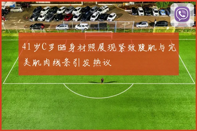 41岁C罗晒身材照展现紧致腹肌与完美肌肉线条引发热议