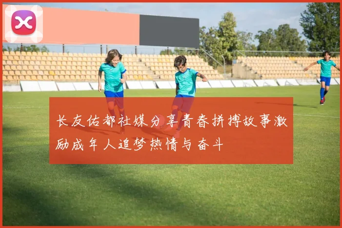长友佑都社媒分享青春拼搏故事激励成年人追梦热情与奋斗