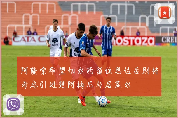 阿隆索希望切尔西留住恩佐否则将考虑引进楚阿梅尼与居莱尔