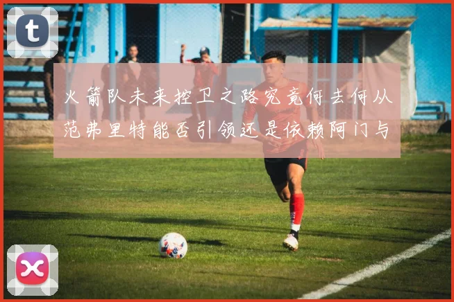 火箭队未来控卫之路究竟何去何从范弗里特能否引领还是依赖阿门与谢泼德