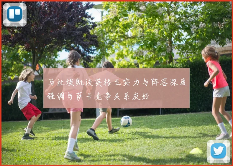 马杜埃凯谈英格兰实力与阵容深度强调与萨卡竞争关系友好