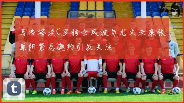 马洛塔谈C罗转会风波与尤文未来张康阳紧急邀约引发关注