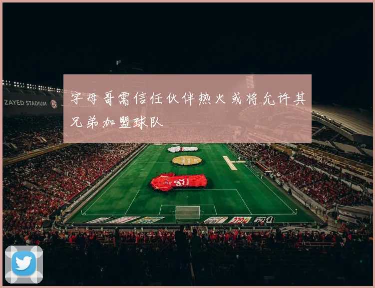 字母哥需信任伙伴热火或将允许其兄弟加盟球队