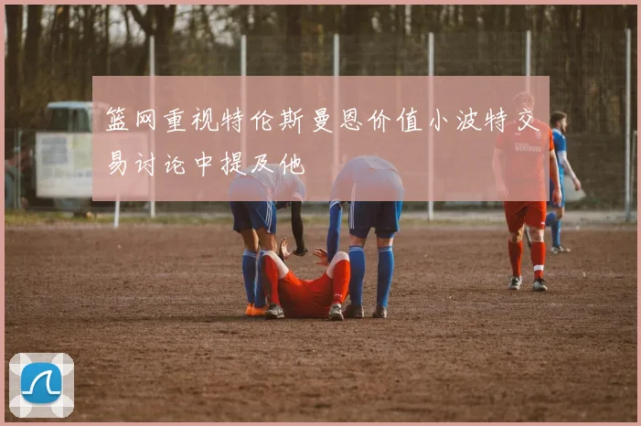 篮网重视特伦斯曼恩价值小波特交易讨论中提及他